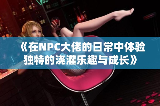 《在NPC大佬的日常中体验独特的浇灌乐趣与成长》