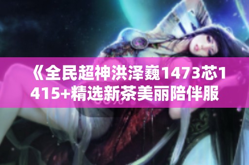 《全民超神洪泽巍1473芯1415+精选新茶美丽陪伴服务推荐》