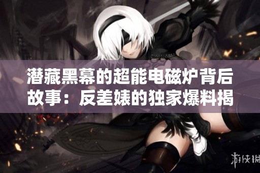 潜藏黑幕的超能电磁炉背后故事：反差婊的独家爆料揭露真相