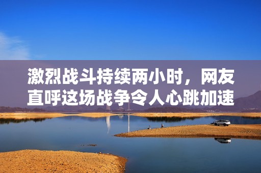 激烈战斗持续两小时，网友直呼这场战争令人心跳加速