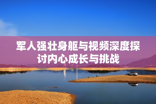 军人强壮身躯与视频深度探讨内心成长与挑战
