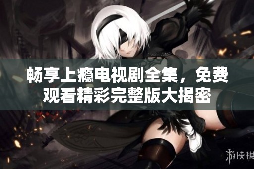 畅享上瘾电视剧全集，免费观看精彩完整版大揭密