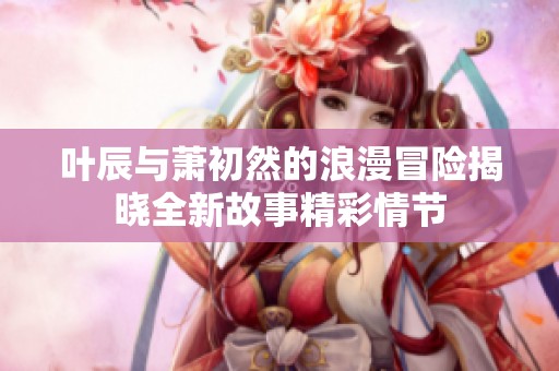 叶辰与萧初然的浪漫冒险揭晓全新故事精彩情节