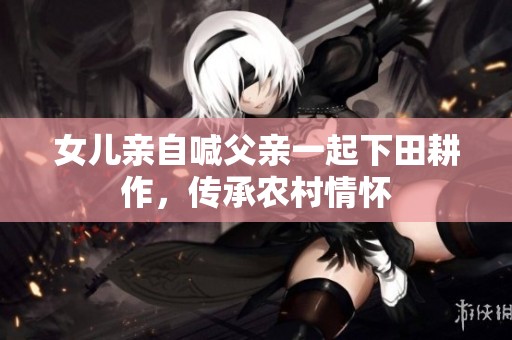 女儿亲自喊父亲一起下田耕作，传承农村情怀