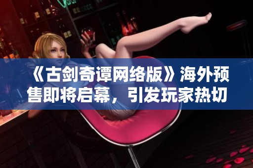 《古剑奇谭网络版》海外预售即将启幕，引发玩家热切期待！