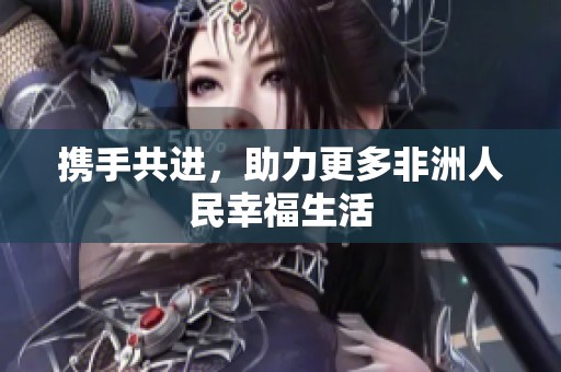 携手共进，助力更多非洲人民幸福生活