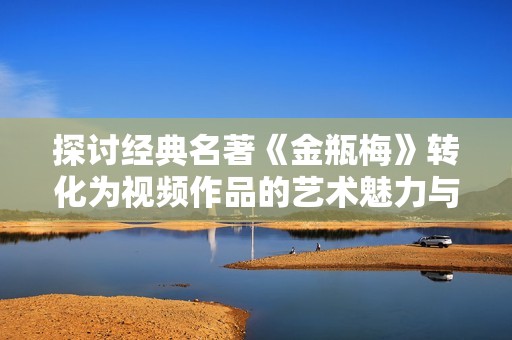 探讨经典名著《金瓶梅》转化为视频作品的艺术魅力与影响