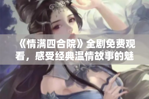 《情满四合院》全剧免费观看，感受经典温情故事的魅力