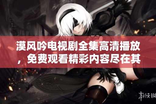 漠风吟电视剧全集高清播放，免费观看精彩内容尽在其中