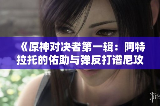 《原神对决者第一辑：阿特拉托的佑助与弹反打谱尼攻略》