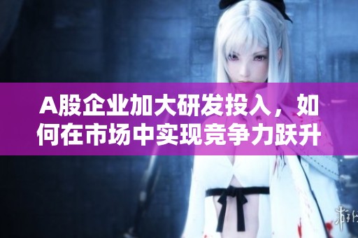 A股企业加大研发投入，如何在市场中实现竞争力跃升