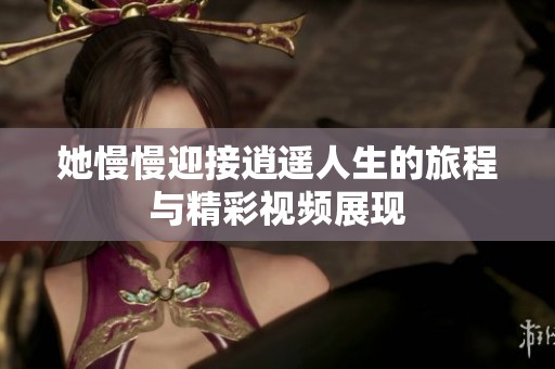 她慢慢迎接逍遥人生的旅程与精彩视频展现
