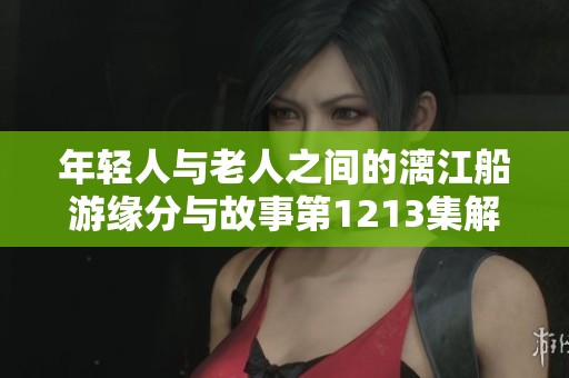 年轻人与老人之间的漓江船游缘分与故事第1213集解析