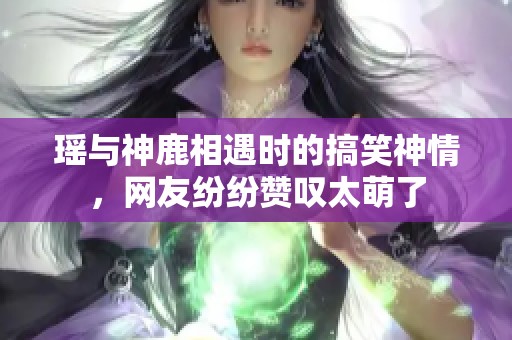 瑶与神鹿相遇时的搞笑神情，网友纷纷赞叹太萌了