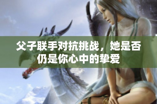 父子联手对抗挑战，她是否仍是你心中的挚爱