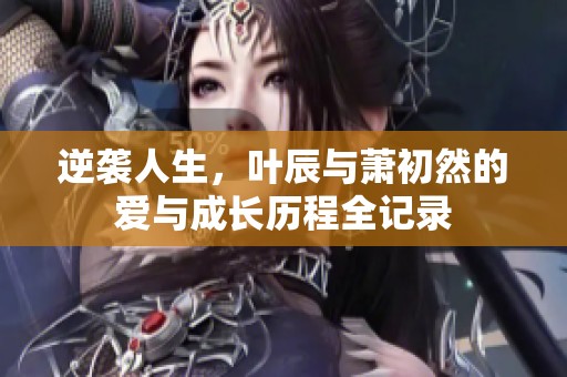 逆袭人生，叶辰与萧初然的爱与成长历程全记录