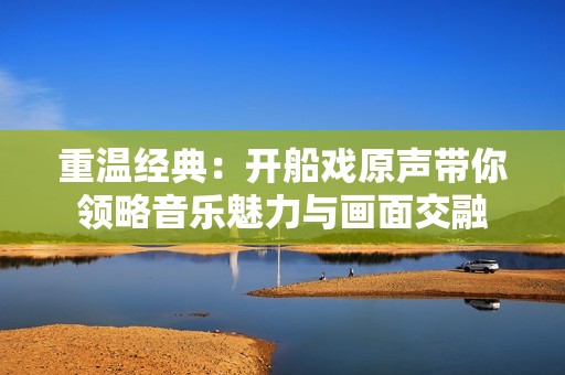 重温经典：开船戏原声带你领略音乐魅力与画面交融