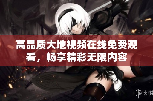 高品质大地视频在线免费观看，畅享精彩无限内容