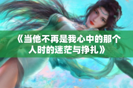 《当他不再是我心中的那个人时的迷茫与挣扎》