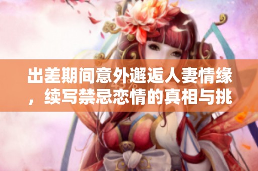 出差期间意外邂逅人妻情缘，续写禁忌恋情的真相与挑战
