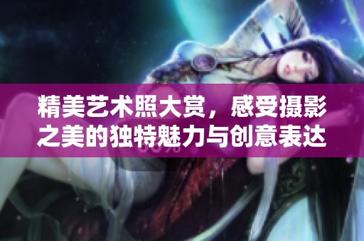 精美艺术照大赏，感受摄影之美的独特魅力与创意表达
