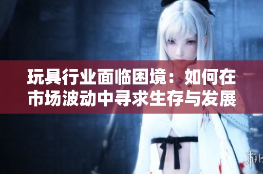 玩具行业面临困境：如何在市场波动中寻求生存与发展