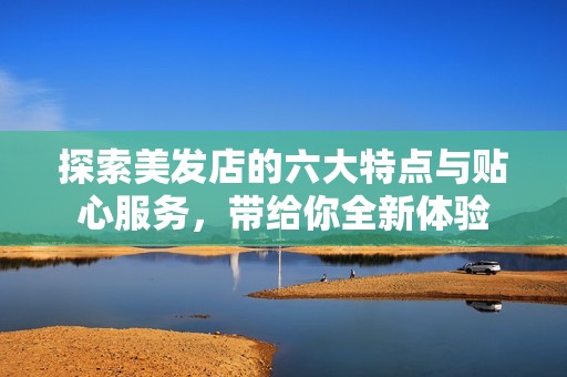 探索美发店的六大特点与贴心服务，带给你全新体验