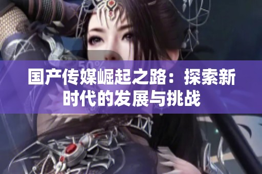 国产传媒崛起之路：探索新时代的发展与挑战