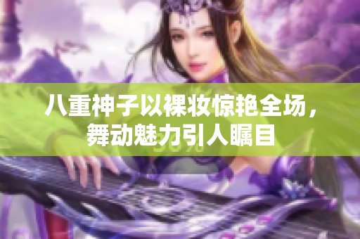 八重神子以裸妆惊艳全场，舞动魅力引人瞩目