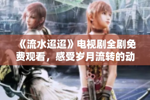 《流水迢迢》电视剧全剧免费观看，感受岁月流转的动人故事