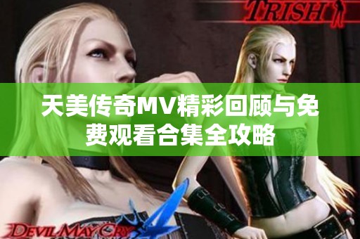 天美传奇MV精彩回顾与免费观看合集全攻略