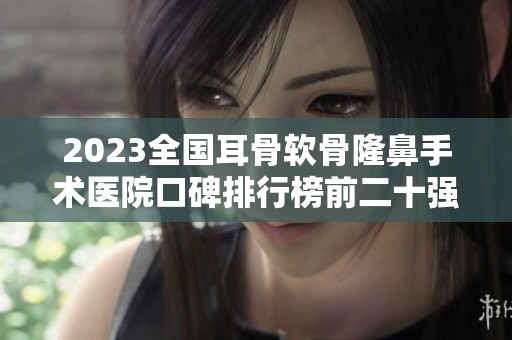 2023全国耳骨软骨隆鼻手术医院口碑排行榜前二十强揭秘