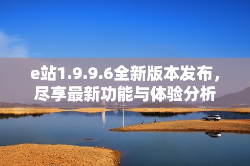 e站1.9.9.6全新版本发布，尽享最新功能与体验分析
