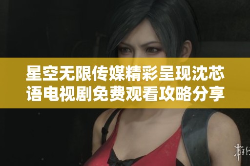 星空无限传媒精彩呈现沈芯语电视剧免费观看攻略分享