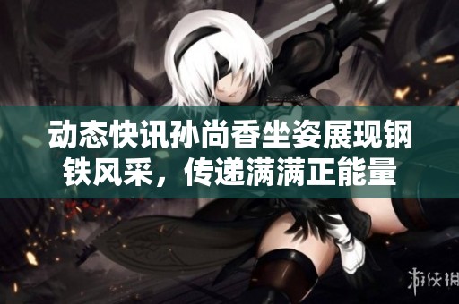 动态快讯孙尚香坐姿展现钢铁风采，传递满满正能量