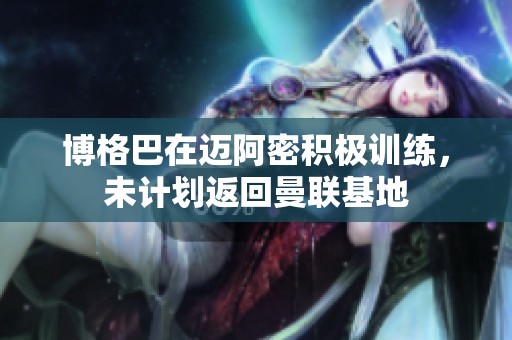 博格巴在迈阿密积极训练，未计划返回曼联基地