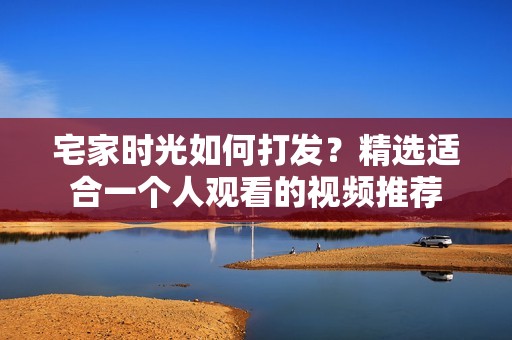 宅家时光如何打发？精选适合一个人观看的视频推荐