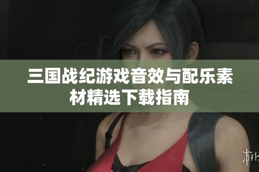 三国战纪游戏音效与配乐素材精选下载指南