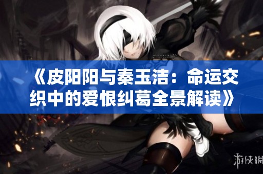 《皮阳阳与秦玉洁：命运交织中的爱恨纠葛全景解读》