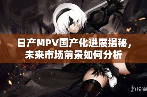 日产MPV国产化进展揭秘，未来市场前景如何分析