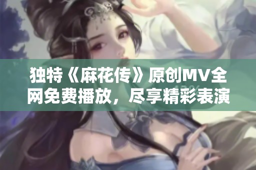 独特《麻花传》原创MV全网免费播放，尽享精彩表演体验
