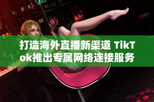 打造海外直播新渠道 TikTok推出专属网络连接服务