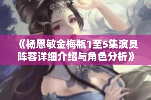 《杨思敏金梅瓶1至5集演员阵容详细介绍与角色分析》