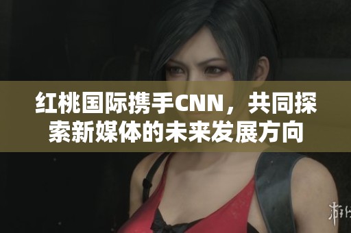 红桃国际携手CNN，共同探索新媒体的未来发展方向