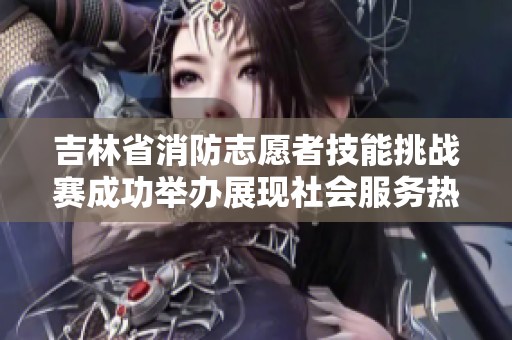 吉林省消防志愿者技能挑战赛成功举办展现社会服务热情