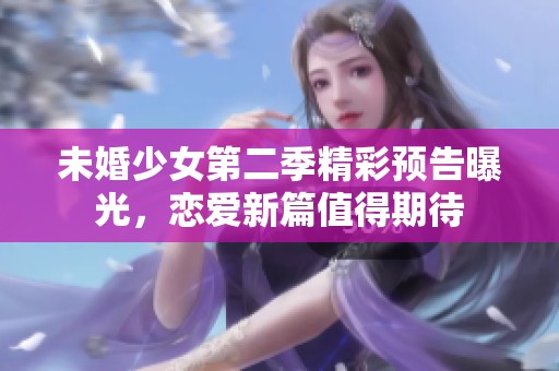 未婚少女第二季精彩预告曝光，恋爱新篇值得期待