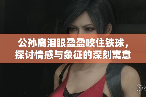 公孙离泪眼盈盈咬住铁球，探讨情感与象征的深刻寓意