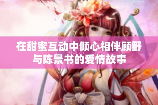 在甜蜜互动中倾心相伴顾野与陈景书的爱情故事