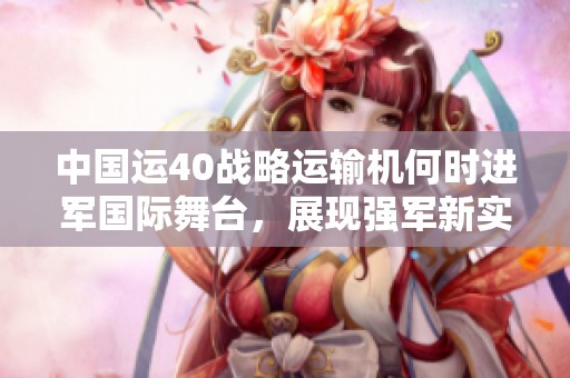 中国运40战略运输机何时进军国际舞台，展现强军新实力