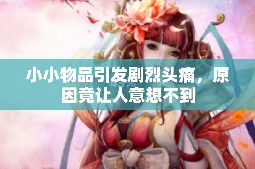 小小物品引发剧烈头痛，原因竟让人意想不到